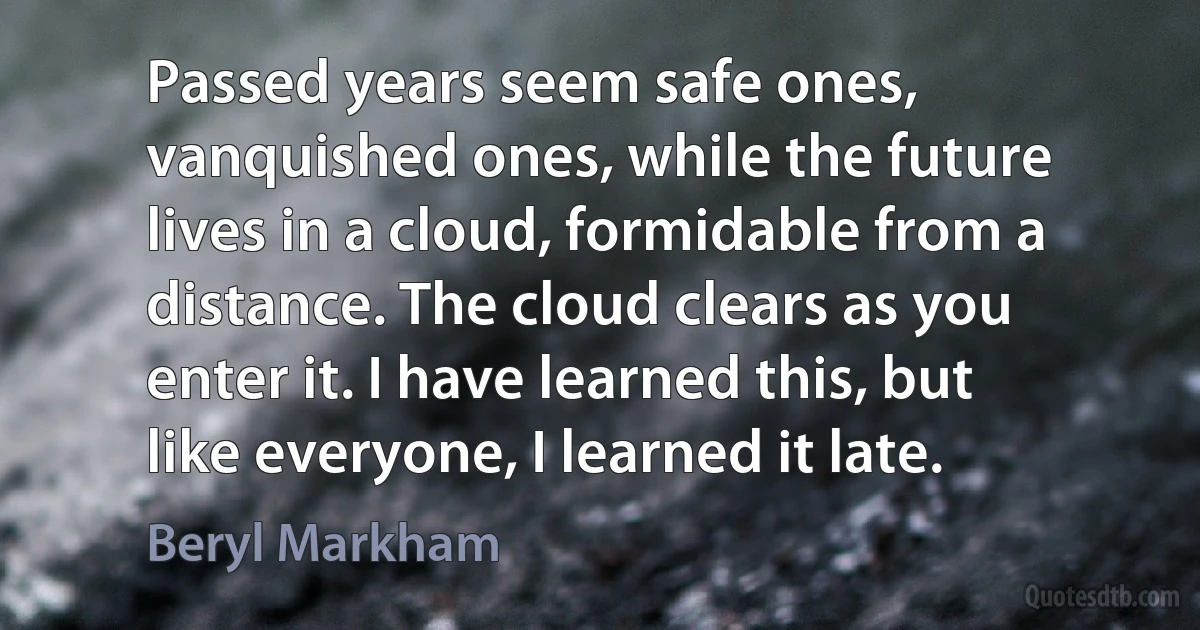 Passed years seem safe ones, vanquished ones, while the future lives in a cloud, formidable from a distance. The cloud clears as you enter it. I have learned this, but like everyone, I learned it late. (Beryl Markham)