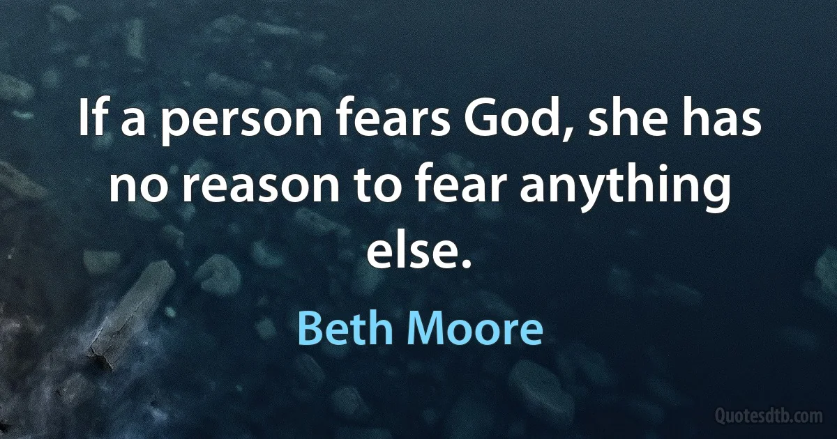 If a person fears God, she has no reason to fear anything else. (Beth Moore)