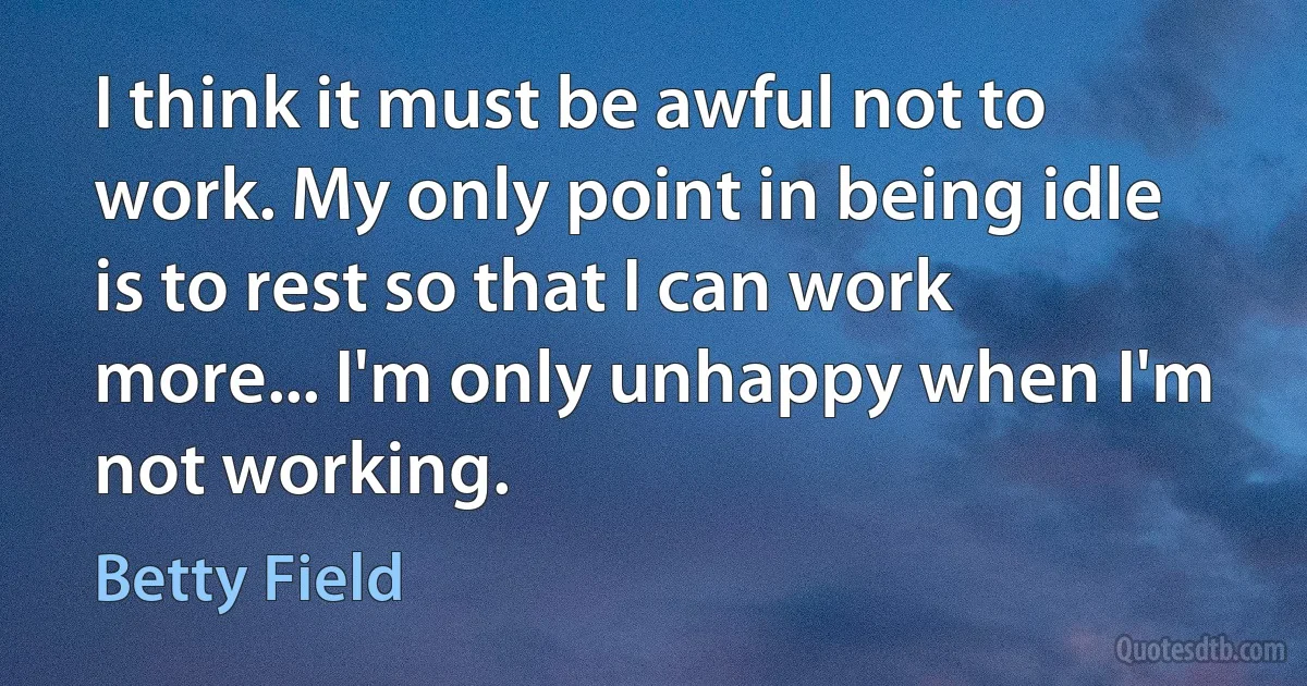 I think it must be awful not to work. My only point in being idle is to rest so that I can work more... I'm only unhappy when I'm not working. (Betty Field)