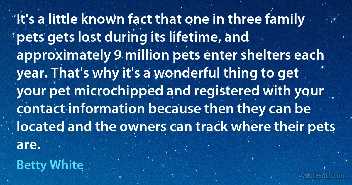 It's a little known fact that one in three family pets gets lost during its lifetime, and approximately 9 million pets enter shelters each year. That's why it's a wonderful thing to get your pet microchipped and registered with your contact information because then they can be located and the owners can track where their pets are. (Betty White)