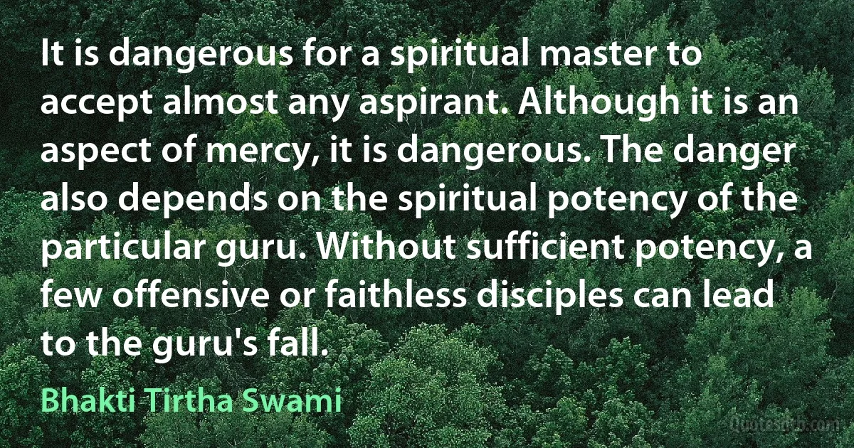 It is dangerous for a spiritual master to accept almost any aspirant. Although it is an aspect of mercy, it is dangerous. The danger also depends on the spiritual potency of the particular guru. Without sufficient potency, a few offensive or faithless disciples can lead to the guru's fall. (Bhakti Tirtha Swami)