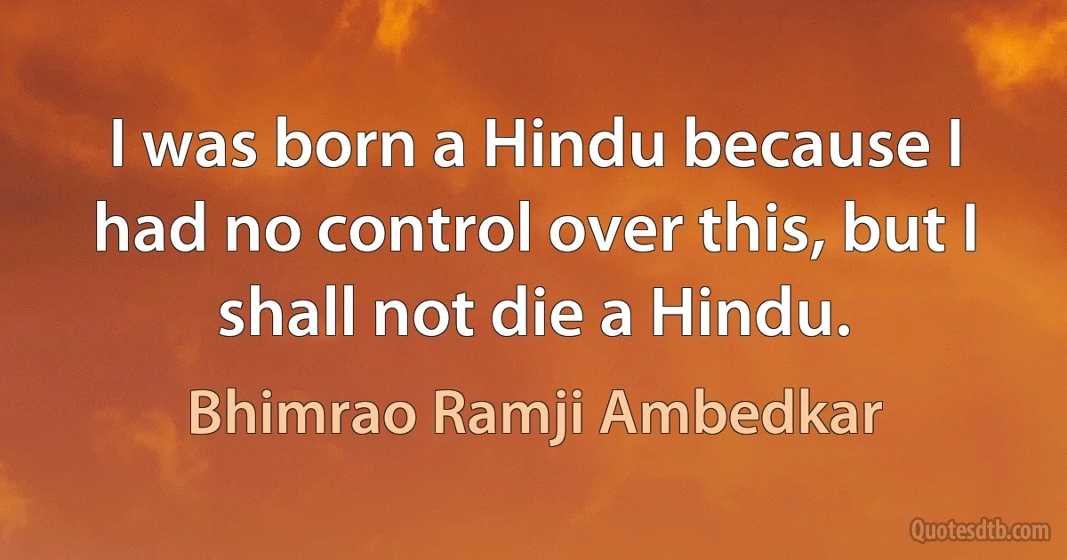 I was born a Hindu because I had no control over this, but I shall not die a Hindu. (Bhimrao Ramji Ambedkar)