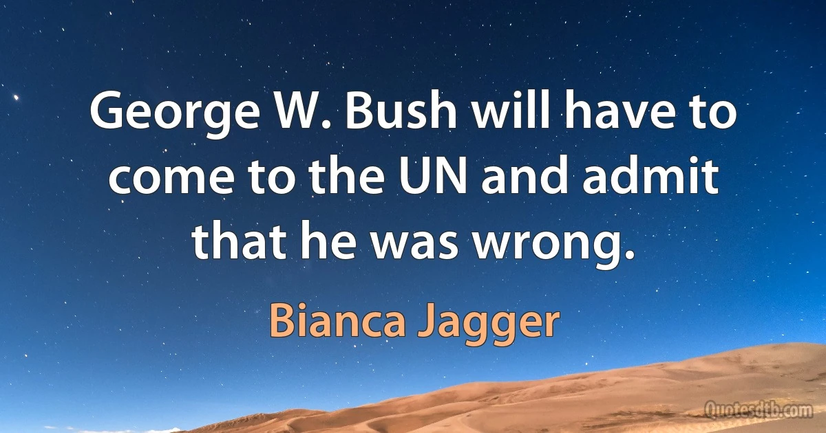 George W. Bush will have to come to the UN and admit that he was wrong. (Bianca Jagger)