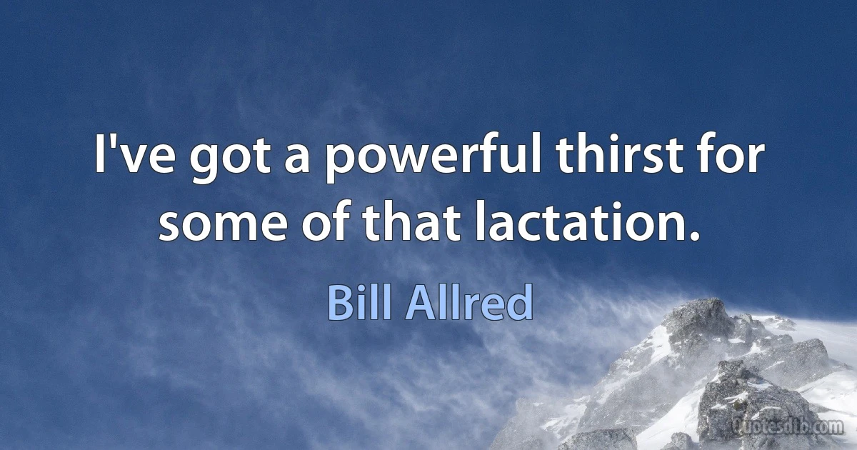 I've got a powerful thirst for some of that lactation. (Bill Allred)