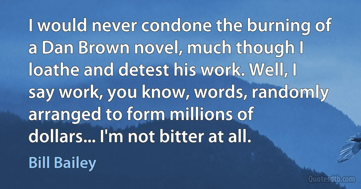 I would never condone the burning of a Dan Brown novel, much though I loathe and detest his work. Well, I say work, you know, words, randomly arranged to form millions of dollars... I'm not bitter at all. (Bill Bailey)