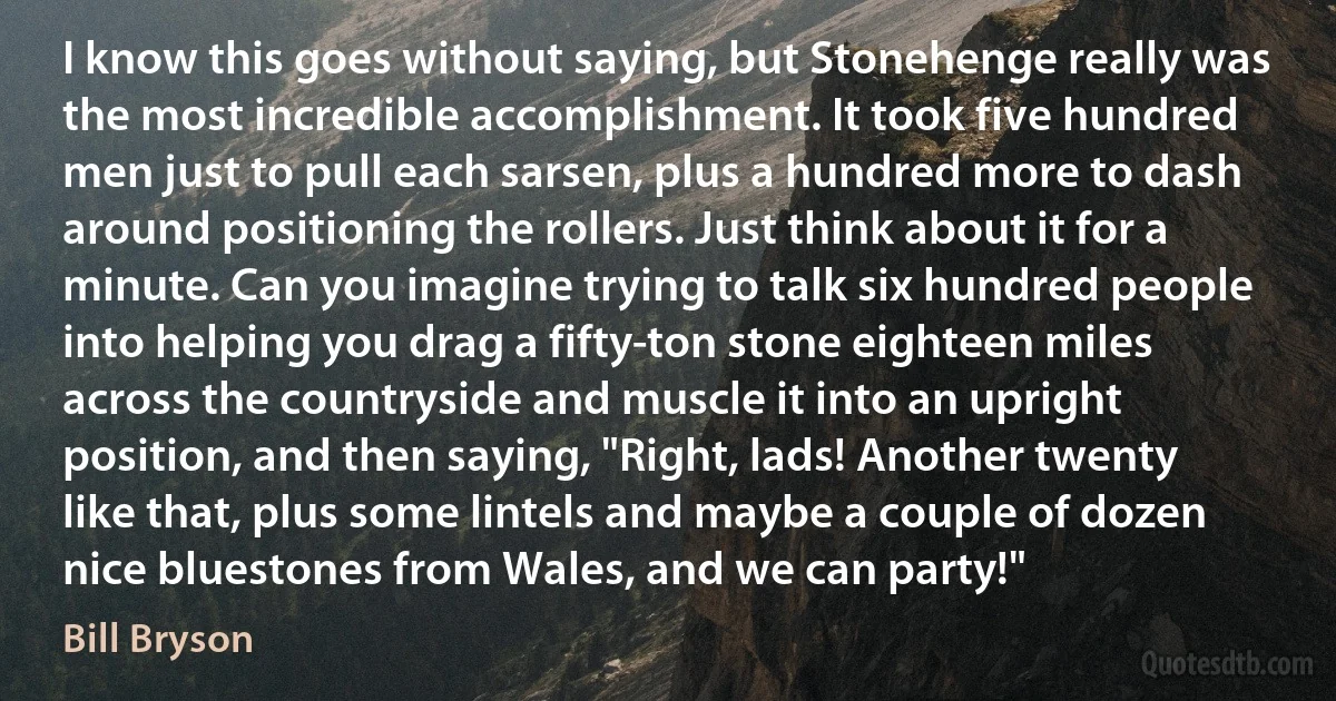 I know this goes without saying, but Stonehenge really was the most incredible accomplishment. It took five hundred men just to pull each sarsen, plus a hundred more to dash around positioning the rollers. Just think about it for a minute. Can you imagine trying to talk six hundred people into helping you drag a fifty-ton stone eighteen miles across the countryside and muscle it into an upright position, and then saying, "Right, lads! Another twenty like that, plus some lintels and maybe a couple of dozen nice bluestones from Wales, and we can party!" (Bill Bryson)