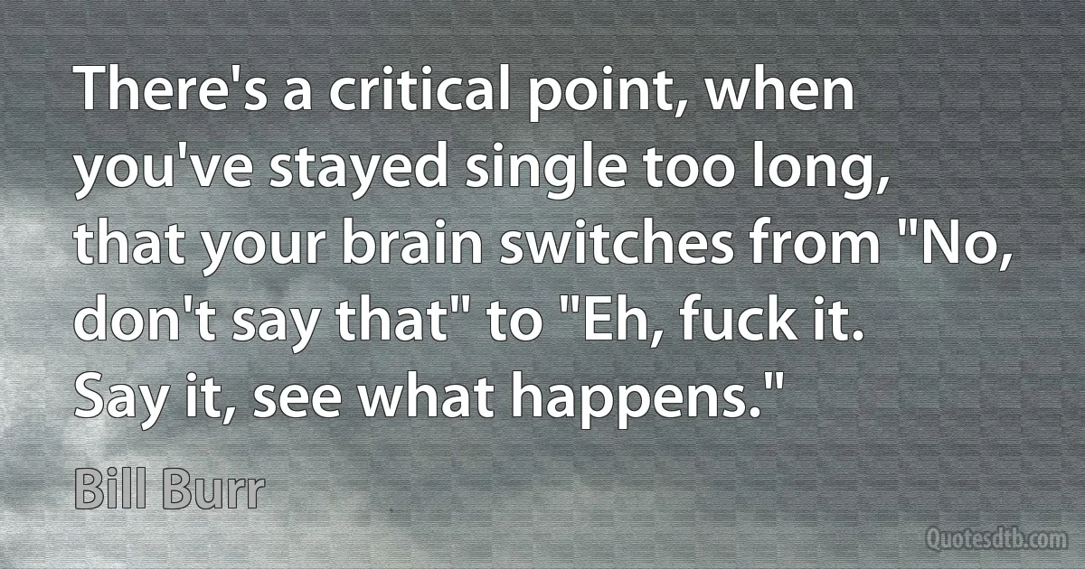 There's a critical point, when you've stayed single too long, that your brain switches from "No, don't say that" to "Eh, fuck it. Say it, see what happens." (Bill Burr)