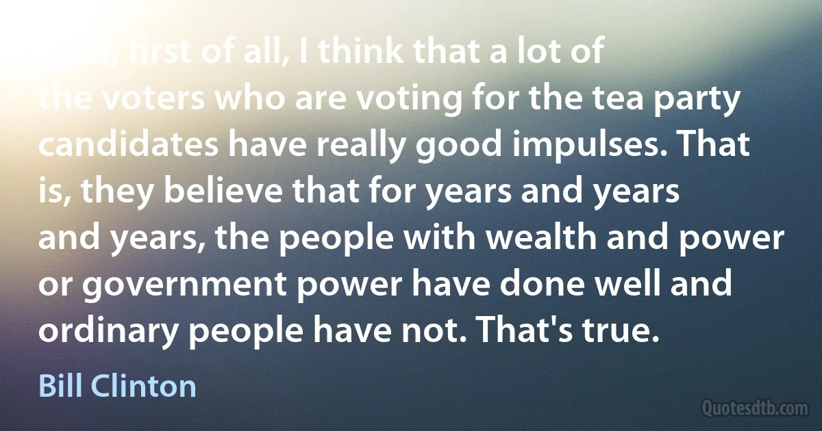 Well, first of all, I think that a lot of the voters who are voting for the tea party candidates have really good impulses. That is, they believe that for years and years and years, the people with wealth and power or government power have done well and ordinary people have not. That's true. (Bill Clinton)