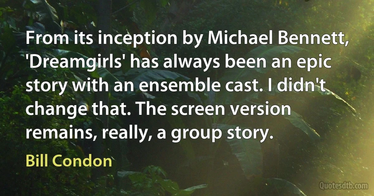 From its inception by Michael Bennett, 'Dreamgirls' has always been an epic story with an ensemble cast. I didn't change that. The screen version remains, really, a group story. (Bill Condon)