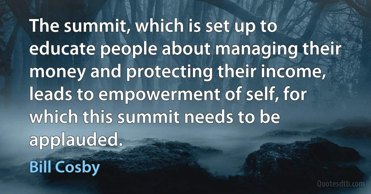 The summit, which is set up to educate people about managing their money and protecting their income, leads to empowerment of self, for which this summit needs to be applauded. (Bill Cosby)