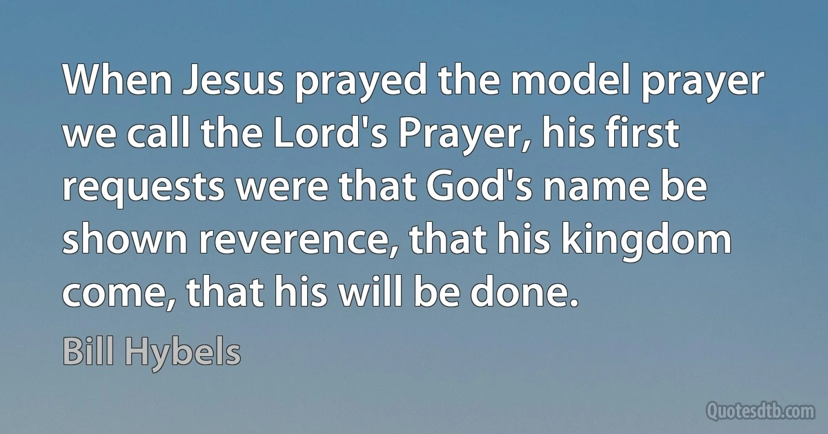 When Jesus prayed the model prayer we call the Lord's Prayer, his first requests were that God's name be shown reverence, that his kingdom come, that his will be done. (Bill Hybels)