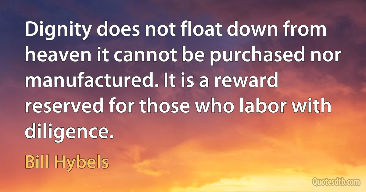 Dignity does not float down from heaven it cannot be purchased nor manufactured. It is a reward reserved for those who labor with diligence. (Bill Hybels)