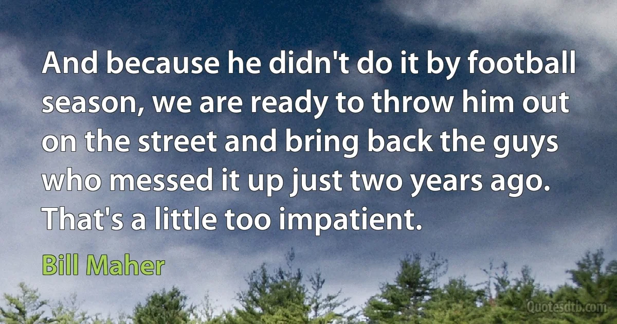 And because he didn't do it by football season, we are ready to throw him out on the street and bring back the guys who messed it up just two years ago. That's a little too impatient. (Bill Maher)