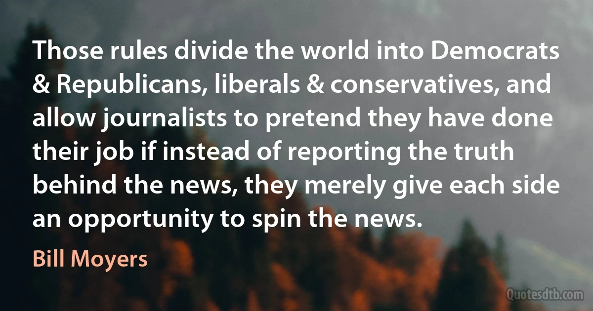 Those rules divide the world into Democrats & Republicans, liberals & conservatives, and allow journalists to pretend they have done their job if instead of reporting the truth behind the news, they merely give each side an opportunity to spin the news. (Bill Moyers)