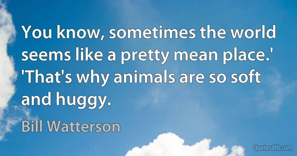 You know, sometimes the world seems like a pretty mean place.' 'That's why animals are so soft and huggy. (Bill Watterson)