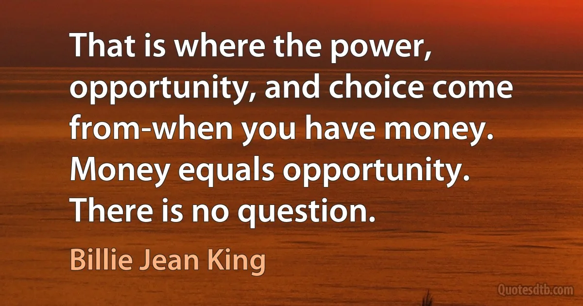 That is where the power, opportunity, and choice come from-when you have money. Money equals opportunity. There is no question. (Billie Jean King)