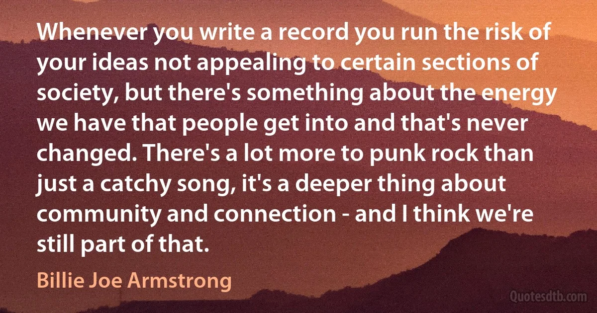 Whenever you write a record you run the risk of your ideas not appealing to certain sections of society, but there's something about the energy we have that people get into and that's never changed. There's a lot more to punk rock than just a catchy song, it's a deeper thing about community and connection - and I think we're still part of that. (Billie Joe Armstrong)