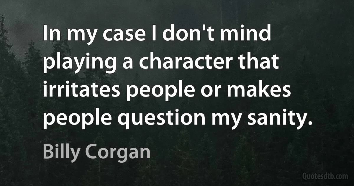 In my case I don't mind playing a character that irritates people or makes people question my sanity. (Billy Corgan)