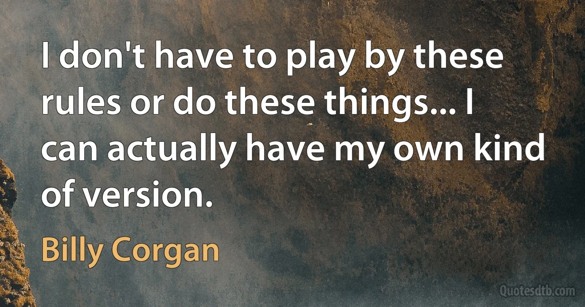 I don't have to play by these rules or do these things... I can actually have my own kind of version. (Billy Corgan)