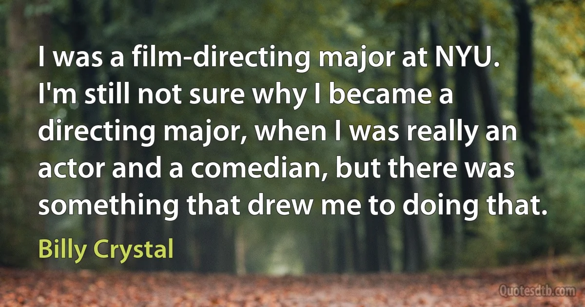 I was a film-directing major at NYU. I'm still not sure why I became a directing major, when I was really an actor and a comedian, but there was something that drew me to doing that. (Billy Crystal)