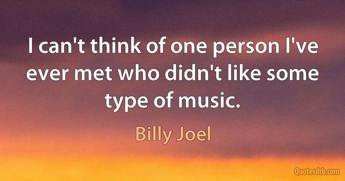 I can't think of one person I've ever met who didn't like some type of music. (Billy Joel)