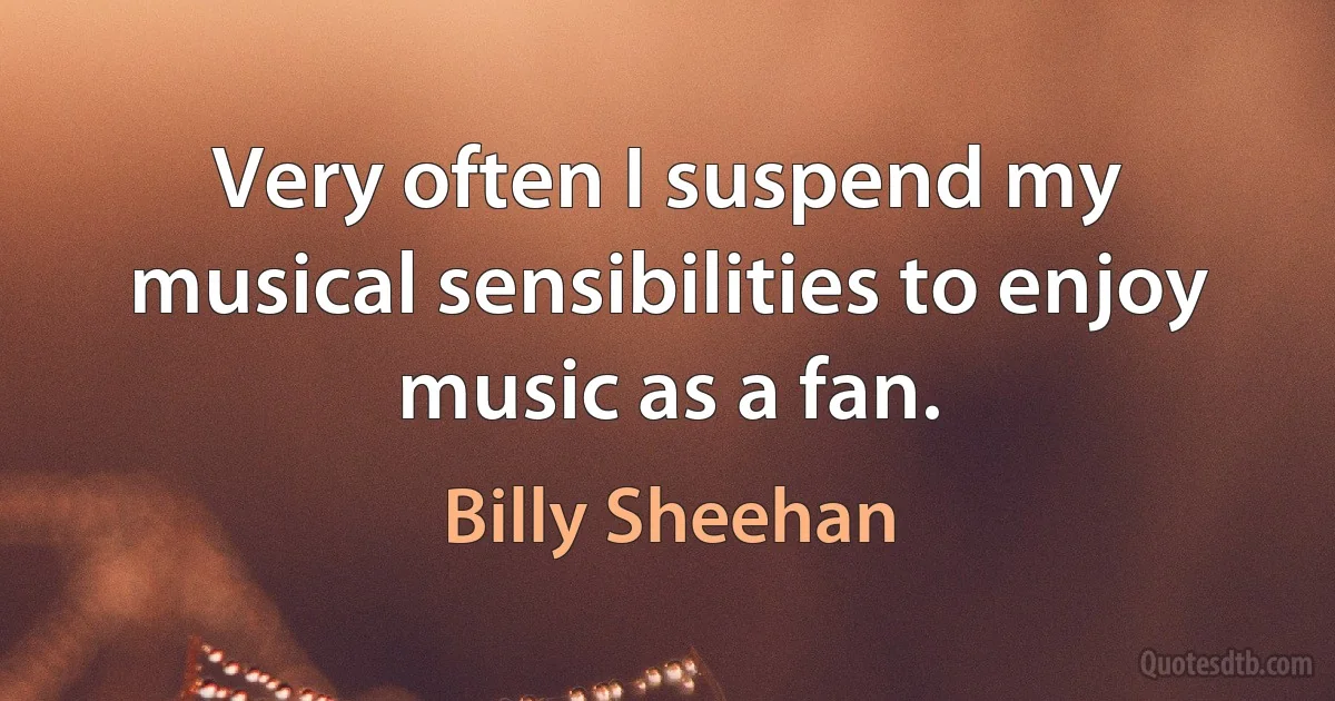 Very often I suspend my musical sensibilities to enjoy music as a fan. (Billy Sheehan)