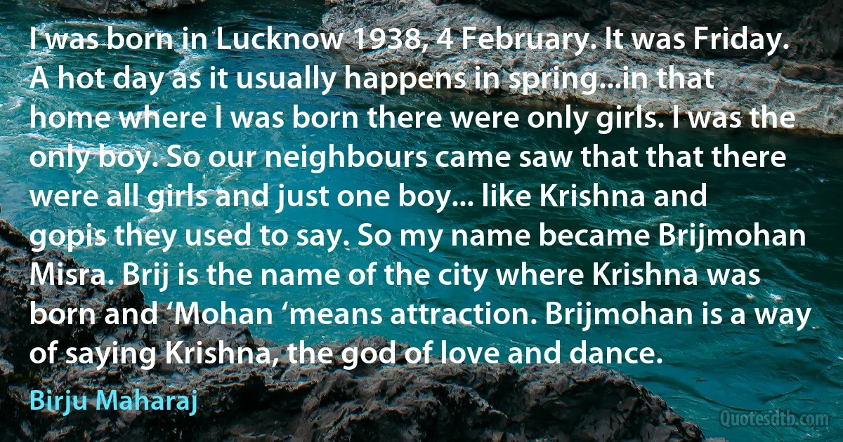 I was born in Lucknow 1938, 4 February. It was Friday. A hot day as it usually happens in spring...in that home where I was born there were only girls. I was the only boy. So our neighbours came saw that that there were all girls and just one boy... like Krishna and gopis they used to say. So my name became Brijmohan Misra. Brij is the name of the city where Krishna was born and ‘Mohan ‘means attraction. Brijmohan is a way of saying Krishna, the god of love and dance. (Birju Maharaj)