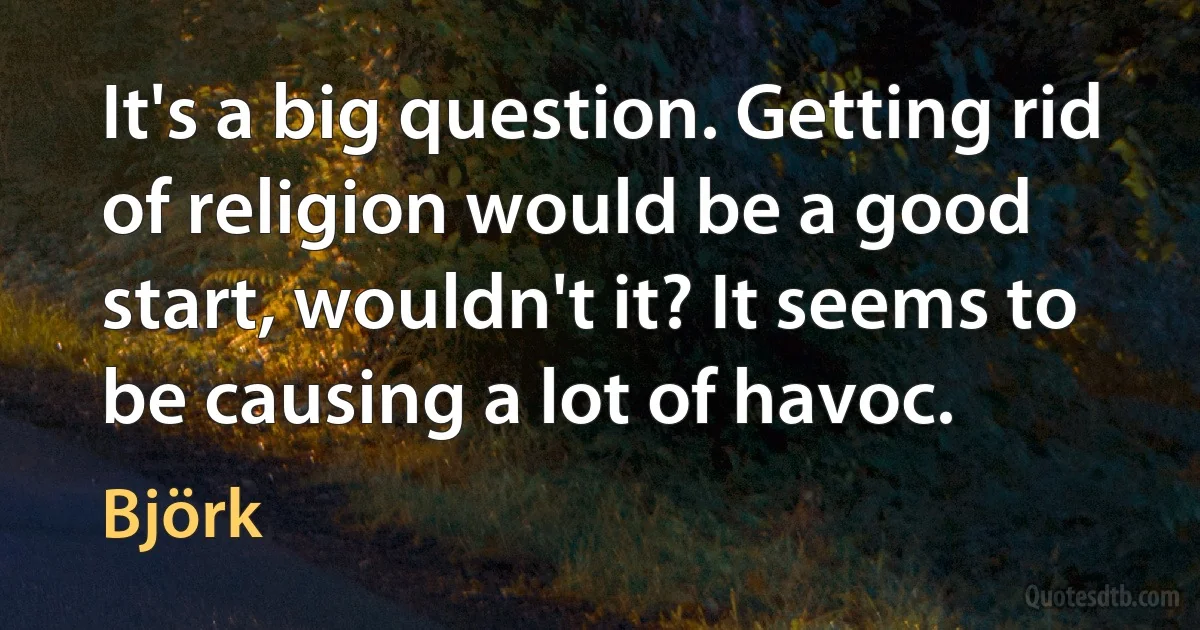 It's a big question. Getting rid of religion would be a good start, wouldn't it? It seems to be causing a lot of havoc. (Björk)