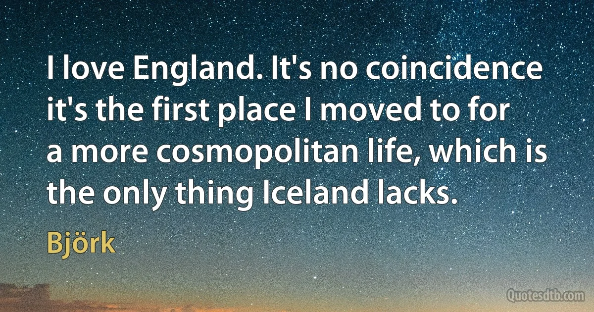 I love England. It's no coincidence it's the first place I moved to for a more cosmopolitan life, which is the only thing Iceland lacks. (Björk)