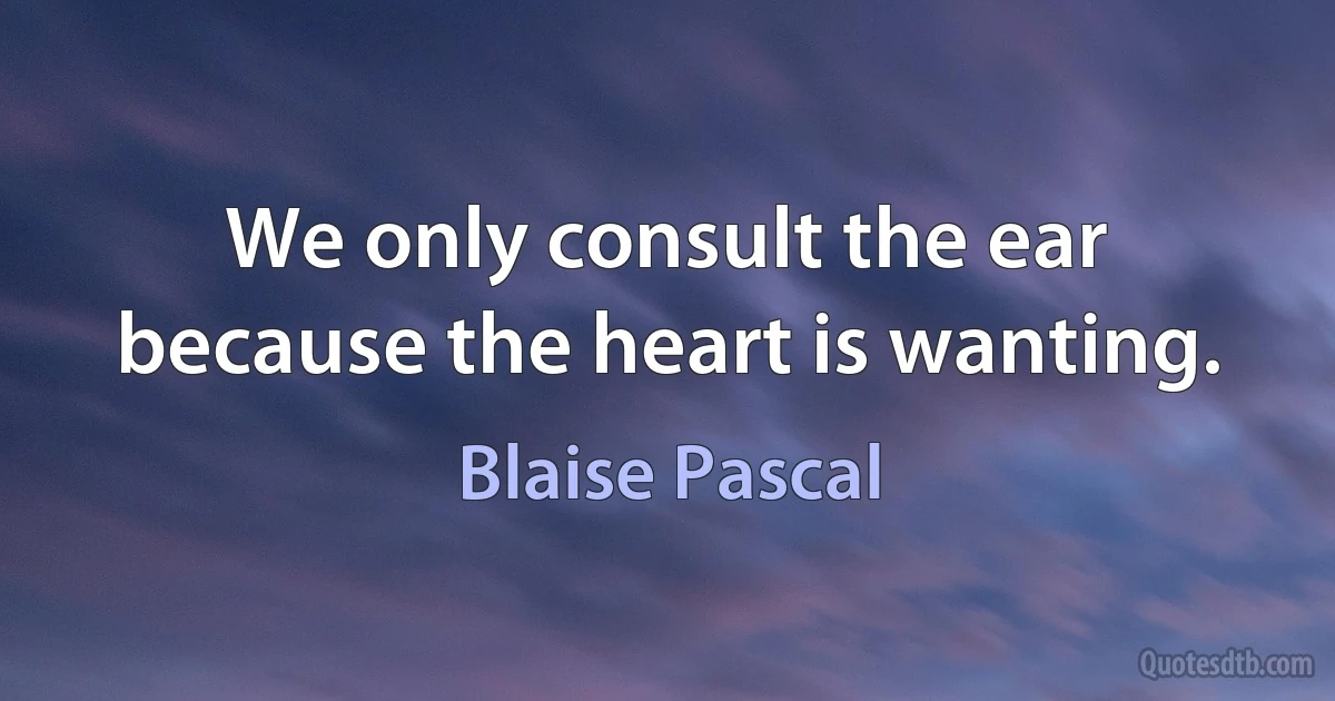 We only consult the ear because the heart is wanting. (Blaise Pascal)