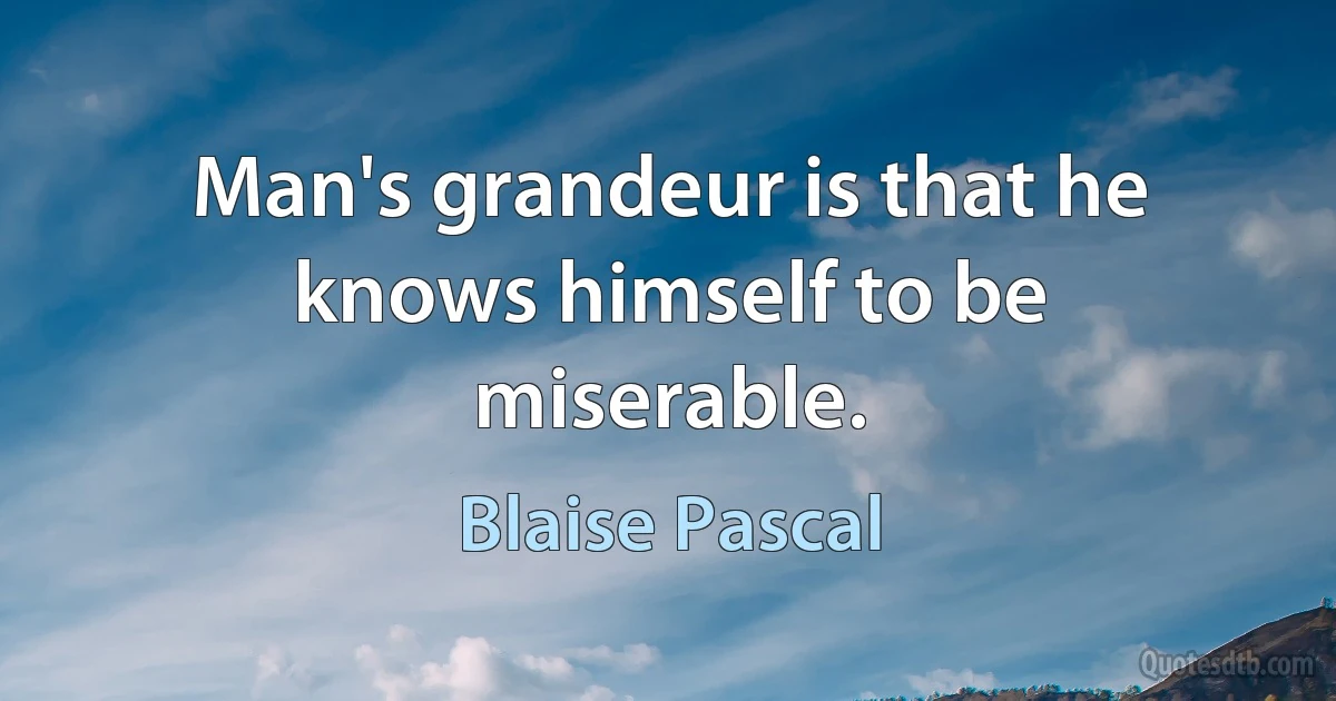 Man's grandeur is that he knows himself to be miserable. (Blaise Pascal)