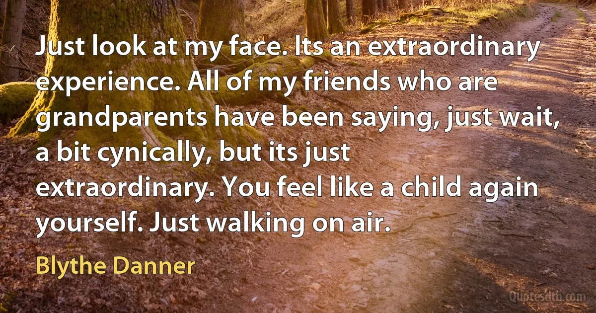 Just look at my face. Its an extraordinary experience. All of my friends who are grandparents have been saying, just wait, a bit cynically, but its just extraordinary. You feel like a child again yourself. Just walking on air. (Blythe Danner)