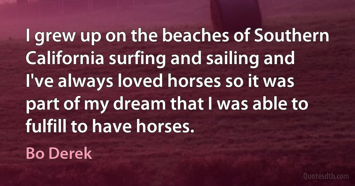 I grew up on the beaches of Southern California surfing and sailing and I've always loved horses so it was part of my dream that I was able to fulfill to have horses. (Bo Derek)