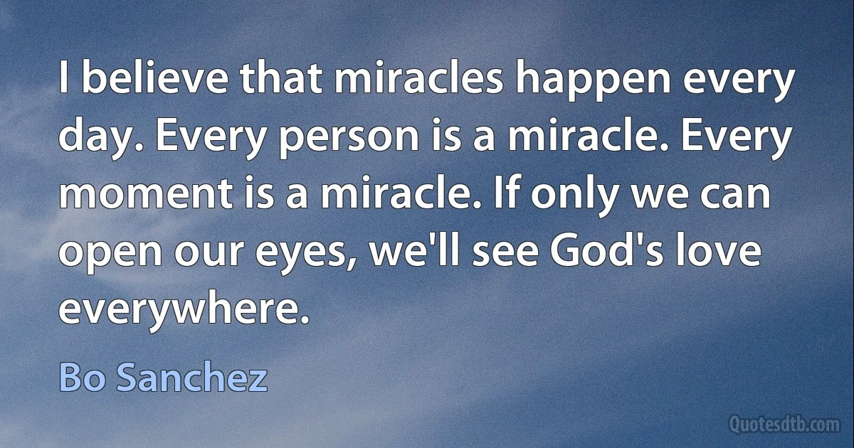 I believe that miracles happen every day. Every person is a miracle. Every moment is a miracle. If only we can open our eyes, we'll see God's love everywhere. (Bo Sanchez)