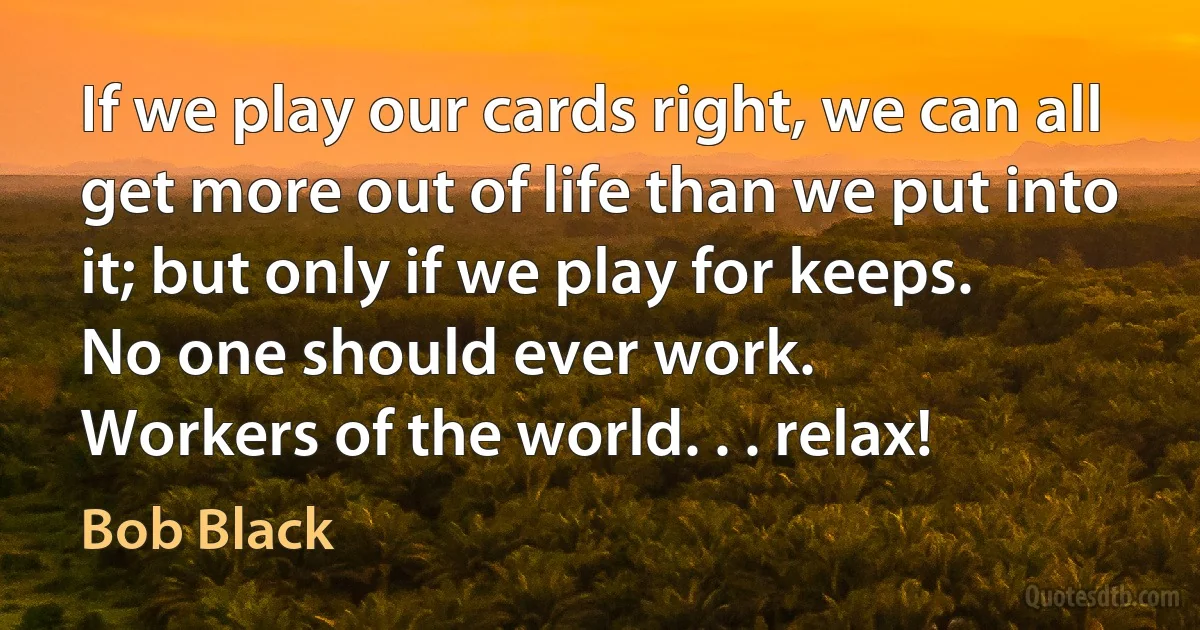 If we play our cards right, we can all get more out of life than we put into it; but only if we play for keeps.
No one should ever work.
Workers of the world. . . relax! (Bob Black)