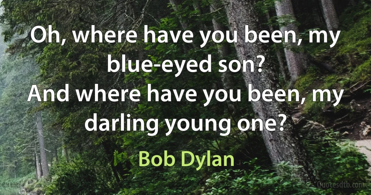 Oh, where have you been, my blue-eyed son?
And where have you been, my darling young one? (Bob Dylan)