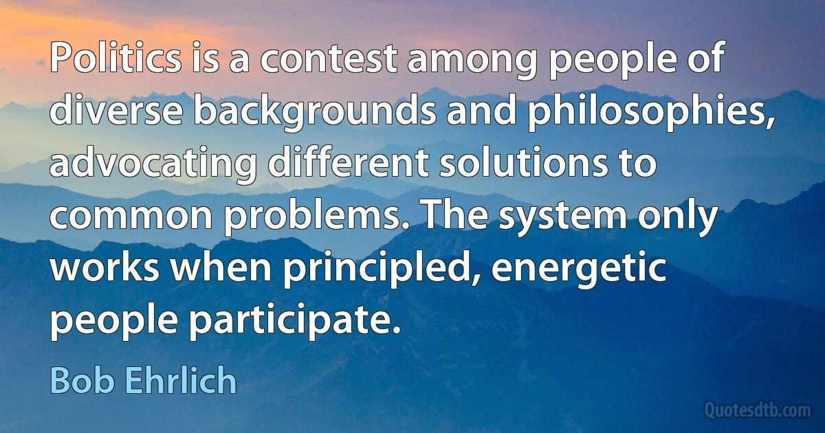 Politics is a contest among people of diverse backgrounds and philosophies, advocating different solutions to common problems. The system only works when principled, energetic people participate. (Bob Ehrlich)