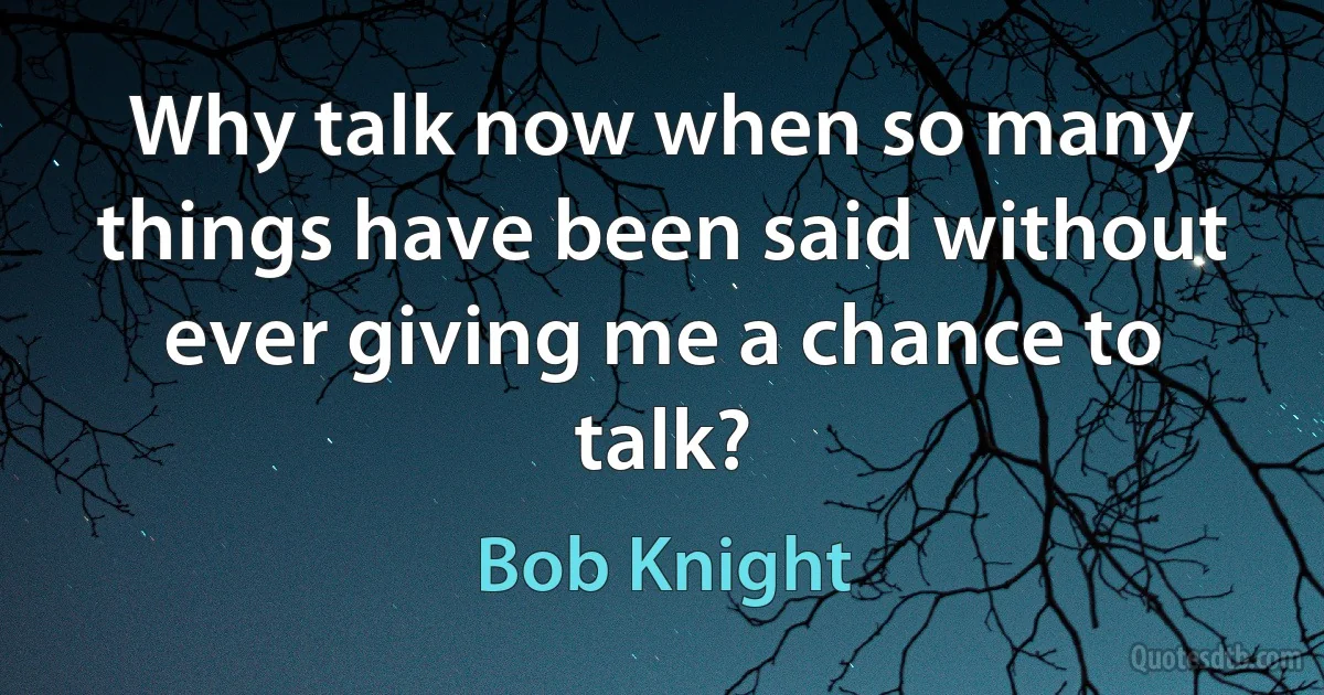 Why talk now when so many things have been said without ever giving me a chance to talk? (Bob Knight)