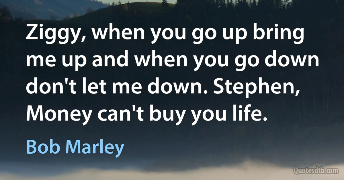 Ziggy, when you go up bring me up and when you go down don't let me down. Stephen, Money can't buy you life. (Bob Marley)