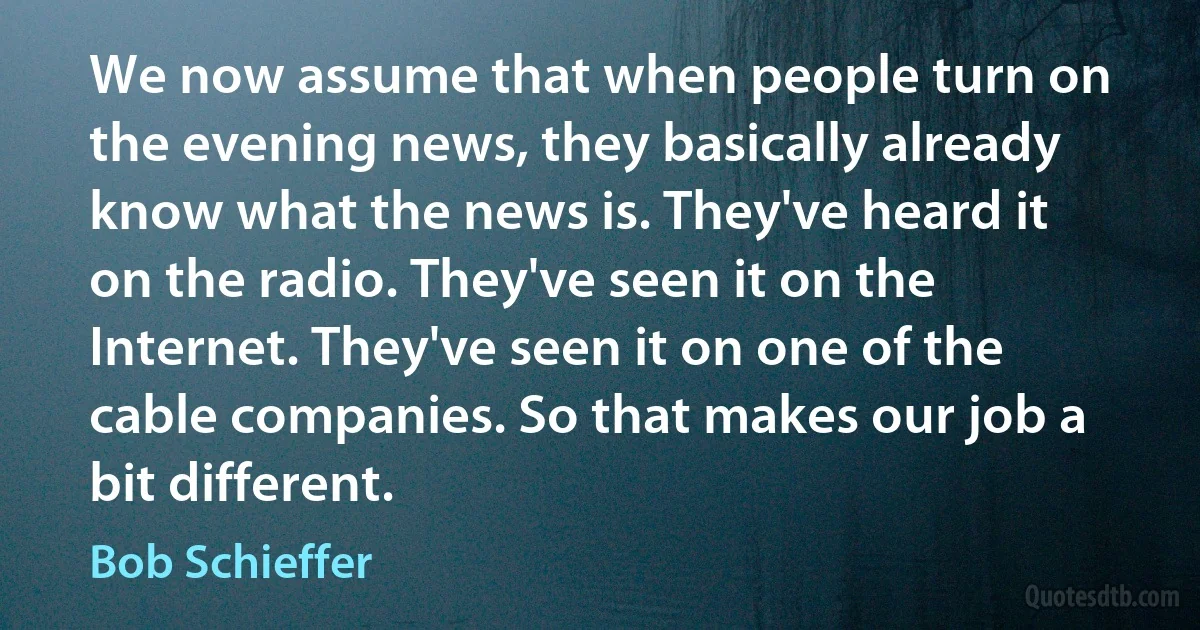 We now assume that when people turn on the evening news, they basically already know what the news is. They've heard it on the radio. They've seen it on the Internet. They've seen it on one of the cable companies. So that makes our job a bit different. (Bob Schieffer)