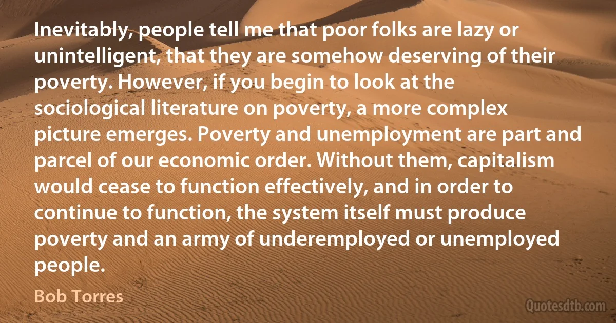 Inevitably, people tell me that poor folks are lazy or unintelligent, that they are somehow deserving of their poverty. However, if you begin to look at the sociological literature on poverty, a more complex picture emerges. Poverty and unemployment are part and parcel of our economic order. Without them, capitalism would cease to function effectively, and in order to continue to function, the system itself must produce poverty and an army of underemployed or unemployed people. (Bob Torres)