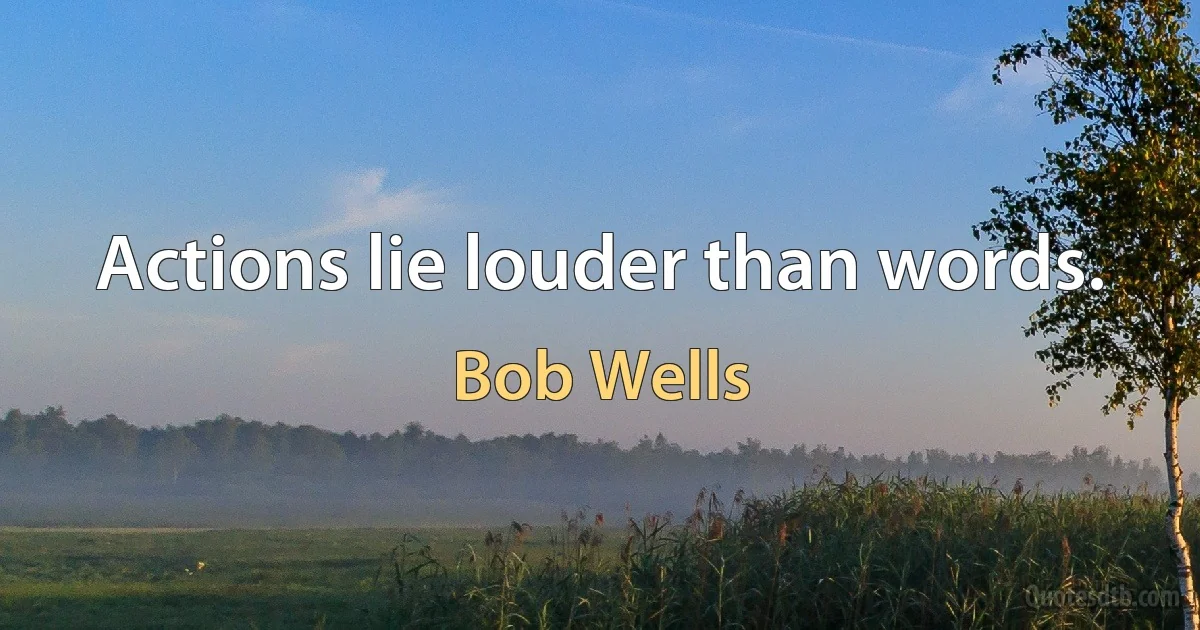 Actions lie louder than words. (Bob Wells)