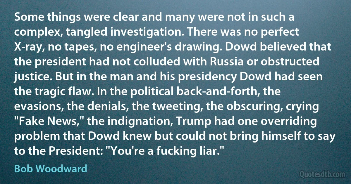 Some things were clear and many were not in such a complex, tangled investigation. There was no perfect X-ray, no tapes, no engineer's drawing. Dowd believed that the president had not colluded with Russia or obstructed justice. But in the man and his presidency Dowd had seen the tragic flaw. In the political back-and-forth, the evasions, the denials, the tweeting, the obscuring, crying "Fake News," the indignation, Trump had one overriding problem that Dowd knew but could not bring himself to say to the President: "You're a fucking liar." (Bob Woodward)