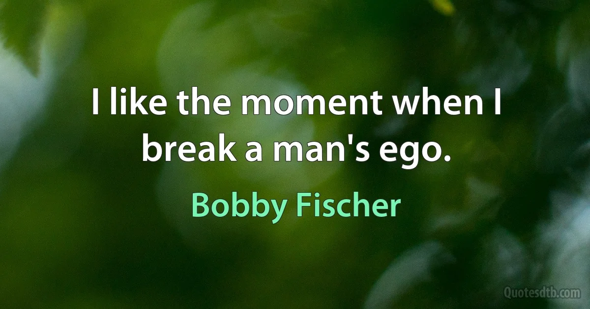 I like the moment when I break a man's ego. (Bobby Fischer)