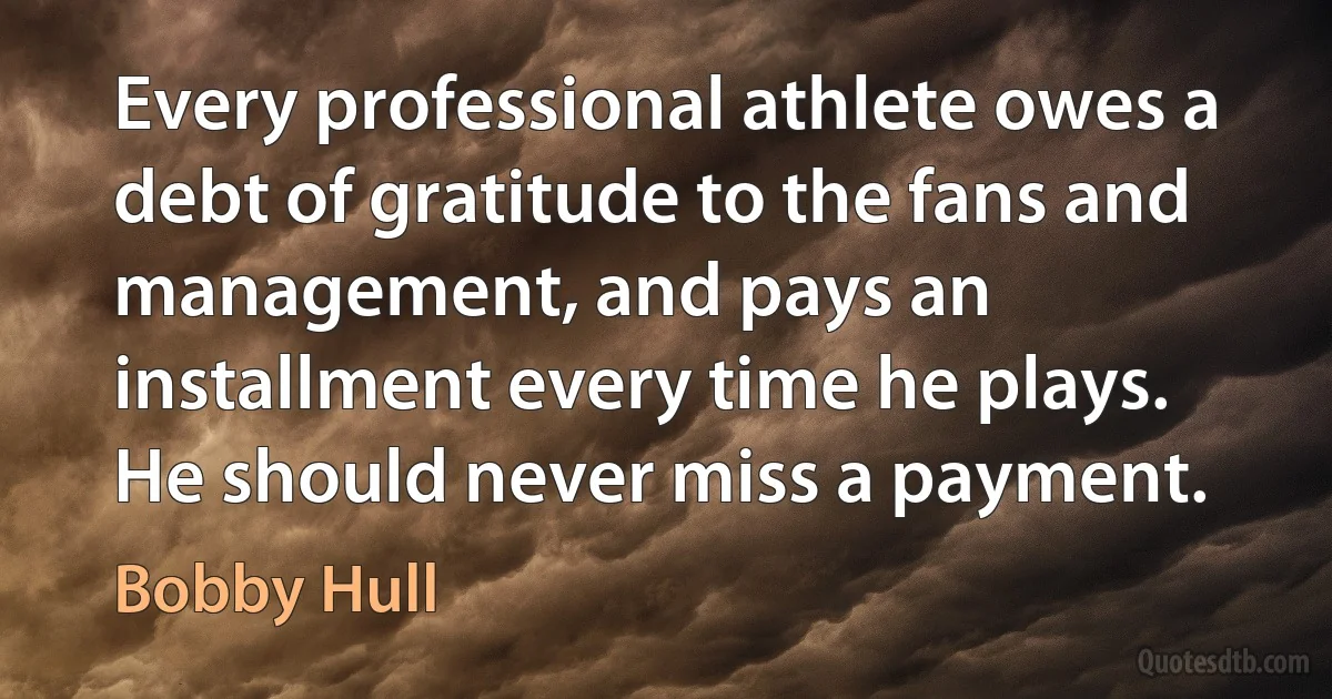 Every professional athlete owes a debt of gratitude to the fans and management, and pays an installment every time he plays. He should never miss a payment. (Bobby Hull)