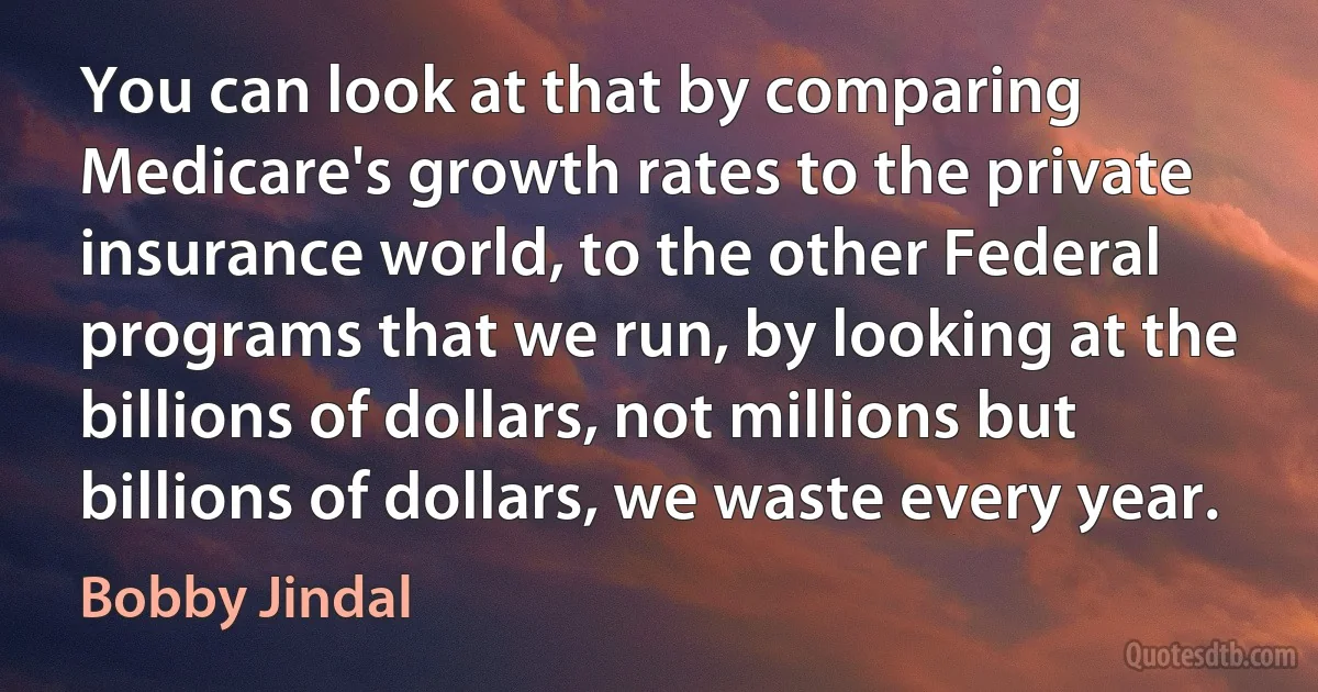 You can look at that by comparing Medicare's growth rates to the private insurance world, to the other Federal programs that we run, by looking at the billions of dollars, not millions but billions of dollars, we waste every year. (Bobby Jindal)