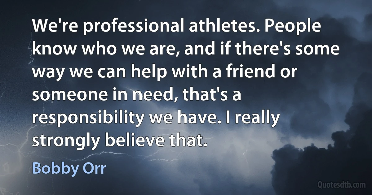 We're professional athletes. People know who we are, and if there's some way we can help with a friend or someone in need, that's a responsibility we have. I really strongly believe that. (Bobby Orr)