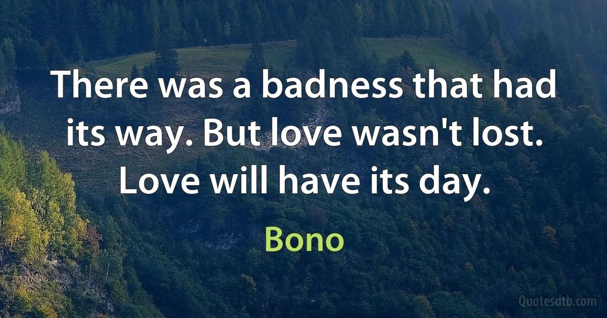 There was a badness that had its way. But love wasn't lost. Love will have its day. (Bono)