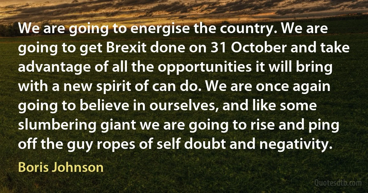 We are going to energise the country. We are going to get Brexit done on 31 October and take advantage of all the opportunities it will bring with a new spirit of can do. We are once again going to believe in ourselves, and like some slumbering giant we are going to rise and ping off the guy ropes of self doubt and negativity. (Boris Johnson)