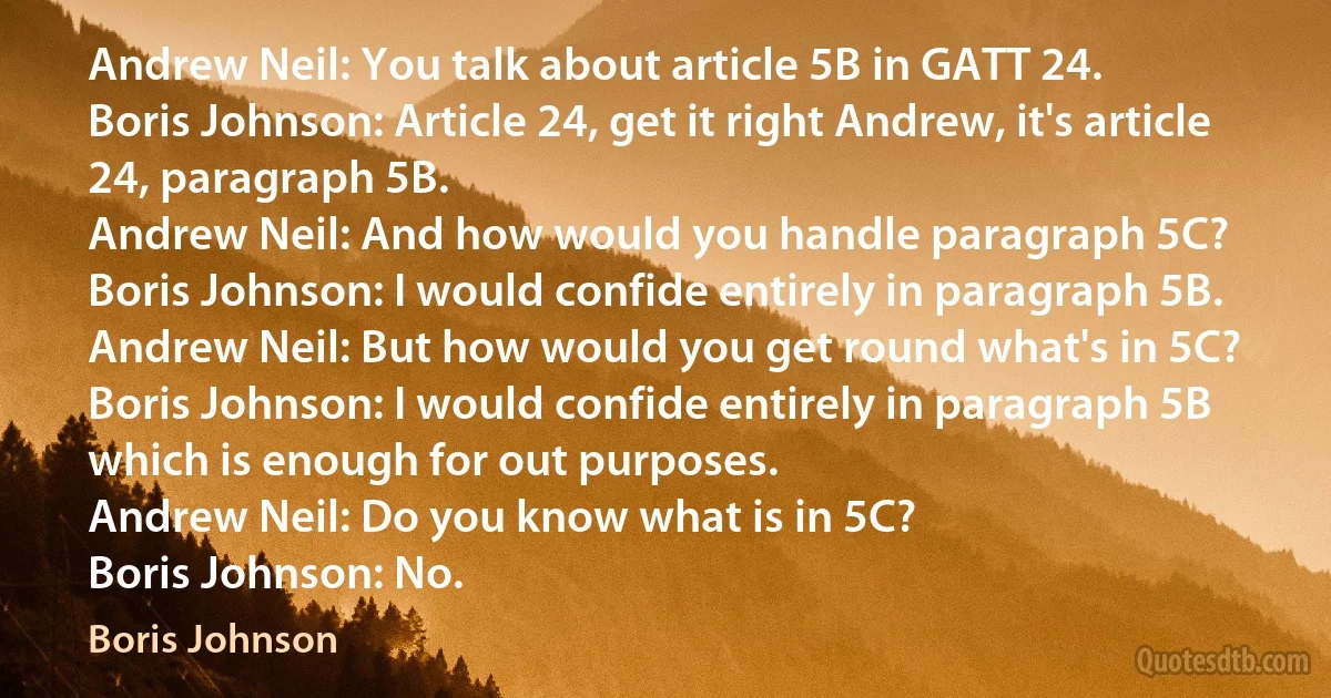 Andrew Neil: You talk about article 5B in GATT 24.
Boris Johnson: Article 24, get it right Andrew, it's article 24, paragraph 5B.
Andrew Neil: And how would you handle paragraph 5C?
Boris Johnson: I would confide entirely in paragraph 5B.
Andrew Neil: But how would you get round what's in 5C?
Boris Johnson: I would confide entirely in paragraph 5B which is enough for out purposes.
Andrew Neil: Do you know what is in 5C?
Boris Johnson: No. (Boris Johnson)